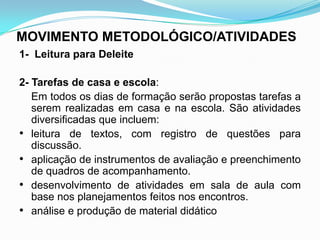 MOVIMENTO METODOLÓGICO/ATIVIDADES
1- Leitura para Deleite
2- Tarefas de casa e escola:
Em todos os dias de formação serão propostas tarefas a
serem realizadas em casa e na escola. São atividades
diversificadas que incluem:
• leitura de textos, com registro de questões para
discussão.
• aplicação de instrumentos de avaliação e preenchimento
de quadros de acompanhamento.
• desenvolvimento de atividades em sala de aula com
base nos planejamentos feitos nos encontros.
• análise e produção de material didático
 