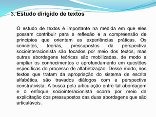 3. Estudo dirigido de textos
O estudo de textos é importante na medida em que eles
possam contribuir para a reflexão e a compreensão de
princípios que orientam as experiências práticas. Os
conceitos, teorias, pressupostos da perspectiva
sociointeracionista são focados por meio dos textos, mas
outras abordagens teóricas são mobilizadas, de modo a
ampliar os conhecimentos e aprofundamento em questões
específicas do processo de alfabetização. Desse modo, nos
textos que tratam da apropriação do sistema de escrita
alfabética, são travados diálogos com a perspectiva
construtivista. A busca pela articulação entre tal abordagem
e o enfoque sociointeracionista ocorre por meio da
explicitação dos pressupostos das duas abordagens que são
articuláveis.
 