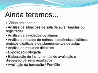Ainda teremos...
• Vídeo em debate
• Análise de situações de sala de aula filmadas ou
registradas
• Análise de atividades de alunos
• Análise de relatos de rotinas, sequências didáticas,
projetos didáticos e de planejamentos de aulas
• Análise de recursos didáticos
• Exposição dialogada
• Elaboração de instrumentos de avaliação e
discussão de seus resultados
• Avaliação da formação / Portfólio
 