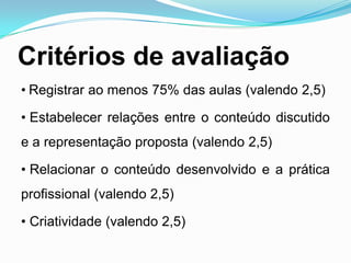 Critérios de avaliação
• Registrar ao menos 75% das aulas (valendo 2,5)
• Estabelecer relações entre o conteúdo discutido
e a representação proposta (valendo 2,5)
• Relacionar o conteúdo desenvolvido e a prática
profissional (valendo 2,5)
• Criatividade (valendo 2,5)
 