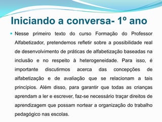 Iniciando a conversa- 1º ano
 Nesse primeiro texto do curso Formação do Professor
Alfabetizador, pretendemos refletir sobre a possibilidade real
de desenvolvimento de práticas de alfabetização baseadas na
inclusão e no respeito à heterogeneidade. Para isso, é
importante discutirmos acerca das concepções de
alfabetização e de avaliação que se relacionam a tais
princípios. Além disso, para garantir que todas as crianças
aprendam a ler e escrever, faz-se necessário traçar direitos de
aprendizagem que possam nortear a organização do trabalho
pedagógico nas escolas.
 