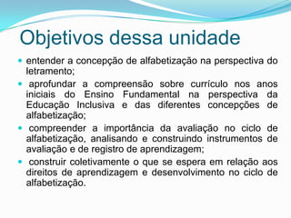 Objetivos dessa unidade
 entender a concepção de alfabetização na perspectiva do
letramento;
 aprofundar a compreensão sobre currículo nos anos
iniciais do Ensino Fundamental na perspectiva da
Educação Inclusiva e das diferentes concepções de
alfabetização;
 compreender a importância da avaliação no ciclo de
alfabetização, analisando e construindo instrumentos de
avaliação e de registro de aprendizagem;
 construir coletivamente o que se espera em relação aos
direitos de aprendizagem e desenvolvimento no ciclo de
alfabetização.
 