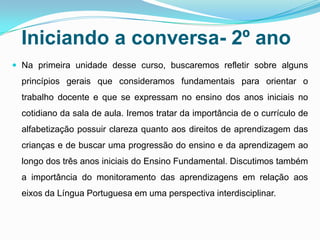 Iniciando a conversa- 2º ano
 Na primeira unidade desse curso, buscaremos refletir sobre alguns
princípios gerais que consideramos fundamentais para orientar o
trabalho docente e que se expressam no ensino dos anos iniciais no
cotidiano da sala de aula. Iremos tratar da importância de o currículo de
alfabetização possuir clareza quanto aos direitos de aprendizagem das
crianças e de buscar uma progressão do ensino e da aprendizagem ao
longo dos três anos iniciais do Ensino Fundamental. Discutimos também
a importância do monitoramento das aprendizagens em relação aos
eixos da Língua Portuguesa em uma perspectiva interdisciplinar.
 
