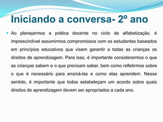 Iniciando a conversa- 2º ano
 Ao planejarmos a prática docente no ciclo de alfabetização, é
imprescindível assumirmos compromissos com os estudantes baseados
em princípios educativos que visem garantir a todas as crianças os
direitos de aprendizagem. Para isso, é importante considerarmos o que
as crianças sabem e o que precisam saber, bem como refletirmos sobre
o que é necessário para ensiná-las e como elas aprendem. Nesse
sentido, é importante que todos estabeleçam um acordo sobre quais
direitos de aprendizagem devem ser apropriados a cada ano.
 