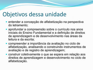 Objetivos dessa unidade
 entender a concepção de alfabetização na perspectiva
do letramento;
 aprofundar a compreensão sobre o currículo nos anos
iniciais do Ensino Fundamental e a definição de direitos
de aprendizagem e de desenvolvimento nas áreas da
leitura e da escrita;
 compreender a importância da avaliação no ciclo de
alfabetização, analisando e construindo instrumentos de
avaliação e de registro de aprendizagem;
 construir coletivamente o que se espera em relação aos
direitos de aprendizagem e desenvolvimento no ciclo de
alfabetização.
 