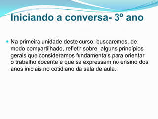 Iniciando a conversa- 3º ano
 Na primeira unidade deste curso, buscaremos, de
modo compartilhado, refletir sobre alguns princípios
gerais que consideramos fundamentais para orientar
o trabalho docente e que se expressam no ensino dos
anos iniciais no cotidiano da sala de aula.
 