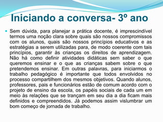 Iniciando a conversa- 3º ano
 Sem dúvida, para planejar a prática docente, é imprescindível
termos uma noção clara sobre quais são nossos compromissos
com os alunos, quais são nossos princípios educativos e as
estratégias a serem utilizadas para, de modo coerente com tais
princípios, garantir às crianças os direitos de aprendizagem.
Não há como definir atividades didáticas sem saber o que
queremos ensinar e o que as crianças sabem sobre o que
pretendemos ensinar. Em outras palavras, para iniciarmos o
trabalho pedagógico é importante que todos envolvidos no
processo compartilhem dos mesmos objetivos. Quando alunos,
professores, pais e funcionários estão de comum acordo com o
projeto de ensino da escola, os papéis sociais de cada um em
meio às relações que se trançam em seu dia a dia ficam mais
definidos e compreendidos. Já podemos assim vislumbrar um
bom começo de jornada de trabalho.
 