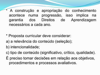 * A construção e apropriação do conhecimento
acontece numa progressão, isso implica na
garantia dos Direitos de Aprendizagem
necessários a cada ano.
* Proposta curricular deve considerar:
a) a relevância do conteúdo (seleção);
b) intencionalidade;
c) tipo de conteúdo (significativo, crítico, qualidade).
É preciso tomar decisões em relação aos objetivos,
procedimentos e processos avaliativos.
 