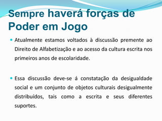 Sempre haverá forças de
Poder em Jogo
 Atualmente estamos voltados à discussão premente ao
Direito de Alfabetização e ao acesso da cultura escrita nos
primeiros anos de escolaridade.
 Essa discussão deve-se á constatação da desigualdade
social e um conjunto de objetos culturais desigualmente
distribuídos, tais como a escrita e seus diferentes
suportes.
 