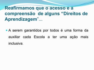 Reafirmamos que o acesso e a
compreensão de alguns “Direitos de
Aprendizagem”...
 A serem garantidos por todos é uma forma da
auxiliar cada Escola a ter uma ação mais
inclusiva.
 