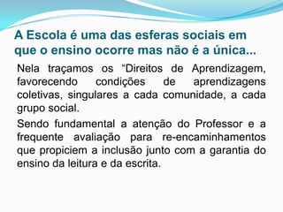 A Escola é uma das esferas sociais em
que o ensino ocorre mas não é a única...
Nela traçamos os “Direitos de Aprendizagem,
favorecendo condições de aprendizagens
coletivas, singulares a cada comunidade, a cada
grupo social.
Sendo fundamental a atenção do Professor e a
frequente avaliação para re-encaminhamentos
que propiciem a inclusão junto com a garantia do
ensino da leitura e da escrita.
 