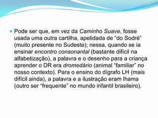  Pode ser que, em vez da Caminho Suave, fosse
usada uma outra cartilha, apelidada de “do Sodré”
(muito presente no Sudeste); nessa, quando se ia
ensinar encontro consonantal (bastante difícil na
alfabetização), a palavra e o desenho para a criança
aprender o DR era dromedário (animal “familiar” no
nosso contexto). Para o ensino do dígrafo LH (mais
difícil ainda), a palavra e a ilustração eram lhama
(outro ser “frequente” no mundo infantil brasileiro).
 