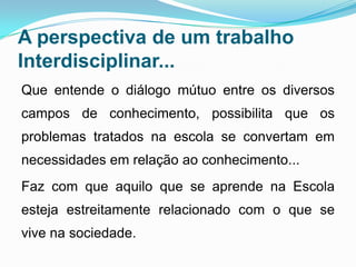 A perspectiva de um trabalho
Interdisciplinar...
Que entende o diálogo mútuo entre os diversos
campos de conhecimento, possibilita que os
problemas tratados na escola se convertam em
necessidades em relação ao conhecimento...
Faz com que aquilo que se aprende na Escola
esteja estreitamente relacionado com o que se
vive na sociedade.
 