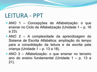 LEITURA - PPT
 ANO 1 – Concepções de Alfabetização: o que
ensinar no Ciclo de Alfabetização (Unidade 1 – p. 16
a 23).
 ANO 2 – A complexidade da aprendizagem do
Sistema de Escrita Alfabética: ampliação do tempo
para a consolidação da leitura e da escrita pela
criança (Unidade 1 – p. 13 a 18).
 ANO 3 – Alfabetização: o que ensinar no terceiro
ano do ensino fundamental (Unidade 1 – p. 13 a
21).
 