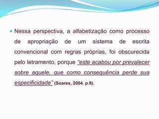  Nessa perspectiva, a alfabetização como processo
de apropriação de um sistema de escrita
convencional com regras próprias, foi obscurecida
pelo letramento, porque “este acabou por prevalecer
sobre aquele, que como consequência perde sua
especificidade” (Soares, 2004. p.9).
 