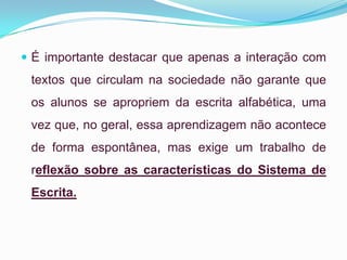  É importante destacar que apenas a interação com
textos que circulam na sociedade não garante que
os alunos se apropriem da escrita alfabética, uma
vez que, no geral, essa aprendizagem não acontece
de forma espontânea, mas exige um trabalho de
reflexão sobre as características do Sistema de
Escrita.
 