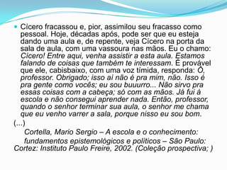  Cícero fracassou e, pior, assimilou seu fracasso como
pessoal. Hoje, décadas após, pode ser que eu esteja
dando uma aula e, de repente, veja Cícero na porta da
sala de aula, com uma vassoura nas mãos. Eu o chamo:
Cícero! Entre aqui, venha assistir a esta aula. Estamos
falando de coisas que também te interessam. É provável
que ele, cabisbaixo, com uma voz tímida, responda: Ô,
professor. Obrigado; isso aí não é pra mim, não. Isso é
pra gente como vocês; eu sou buuurro... Não sirvo pra
essas coisas com a cabeça; só com as mãos. Já fui à
escola e não consegui aprender nada. Então, professor,
quando o senhor terminar sua aula, o senhor me chama
que eu venho varrer a sala, porque nisso eu sou bom.
(...)
Cortella, Mario Sergio – A escola e o conhecimento:
fundamentos epistemológicos e políticos – São Paulo:
Cortez: Instituto Paulo Freire, 2002. (Coleção prospectiva; )
 