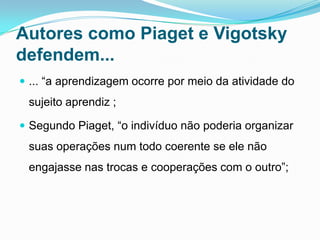 Autores como Piaget e Vigotsky
defendem...
 ... “a aprendizagem ocorre por meio da atividade do
sujeito aprendiz ;
 Segundo Piaget, “o indivíduo não poderia organizar
suas operações num todo coerente se ele não
engajasse nas trocas e cooperações com o outro”;
 