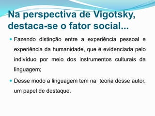 Na perspectiva de Vigotsky,
destaca-se o fator social...
 Fazendo distinção entre a experiência pessoal e
experiência da humanidade, que é evidenciada pelo
indivíduo por meio dos instrumentos culturais da
linguagem;
 Desse modo a linguagem tem na teoria desse autor,
um papel de destaque.
 