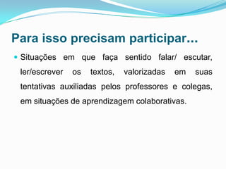 Para isso precisam participar...
 Situações em que faça sentido falar/ escutar,
ler/escrever os textos, valorizadas em suas
tentativas auxiliadas pelos professores e colegas,
em situações de aprendizagem colaborativas.
 