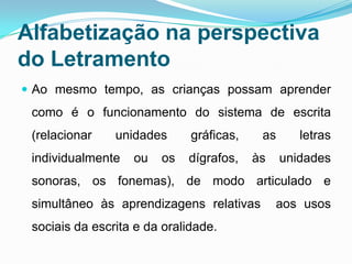 Alfabetização na perspectiva
do Letramento
 Ao mesmo tempo, as crianças possam aprender
como é o funcionamento do sistema de escrita
(relacionar unidades gráficas, as letras
individualmente ou os dígrafos, às unidades
sonoras, os fonemas), de modo articulado e
simultâneo às aprendizagens relativas aos usos
sociais da escrita e da oralidade.
 
