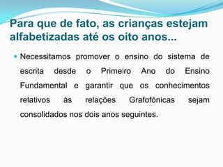 Para que de fato, as crianças estejam
alfabetizadas até os oito anos...
 Necessitamos promover o ensino do sistema de
escrita desde o Primeiro Ano do Ensino
Fundamental e garantir que os conhecimentos
relativos às relações Grafofônicas sejam
consolidados nos dois anos seguintes.
 