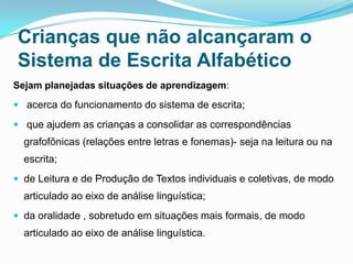 Crianças que não alcançaram o
Sistema de Escrita Alfabético
Sejam planejadas situações de aprendizagem:
 acerca do funcionamento do sistema de escrita;
 que ajudem as crianças a consolidar as correspondências
grafofônicas (relações entre letras e fonemas)- seja na leitura ou na
escrita;
 de Leitura e de Produção de Textos individuais e coletivas, de modo
articulado ao eixo de análise linguística;
 da oralidade , sobretudo em situações mais formais, de modo
articulado ao eixo de análise linguística.
 