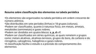 Resumo sobre classificação dos elementos na tabela periódica
•Os elementos são organizados na tabela periódica em ordem crescente de
número atômico.
•São distribuídos em sete períodos (linhas) e 18 grupos (colunas).
•Podem ser classificados, quanto à natureza física, em metais, ametais,
metaloides (semimetais) e gases nobres.
•Podem ser divididos em quatro blocos: s, p, d e f.
•Podem ser classificados em séries químicas, as quais remetem a grupos
como: metais alcalinos, alcalinos-terrosos, grupos do boro, do carbono e do
nitrogênio, calcogênios, halogênios e gases nobres.
•A classificação facilita o estudo e a previsão do comportamento dos
elementos.
 
