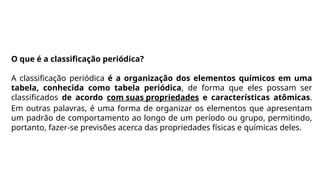 O que é a classificação periódica?
A classificação periódica é a organização dos elementos químicos em uma
tabela, conhecida como tabela periódica, de forma que eles possam ser
classificados de acordo com suas propriedades e características atômicas.
Em outras palavras, é uma forma de organizar os elementos que apresentam
um padrão de comportamento ao longo de um período ou grupo, permitindo,
portanto, fazer-se previsões acerca das propriedades físicas e químicas deles.
 