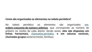 Como são organizados os elementos na tabela periódica?
Na tabela periódica os elementos são organizados em
ordem crescente de número atômico, que corresponde ao número de
prótons no núcleo de cada átomo. Sendo assim, eles são dispostos em
linhas horizontais, chamadas períodos, e em colunas verticais,
chamadas grupos (anteriormente, famílias).
 