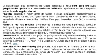 A classificação dos elementos na tabela periódica é feita com base em suas
propriedades químicas e características atômicas, agrupando-os em categorias
específicas da seguinte forma:
•Metais: ocupam a maior parte da tabela e estão localizados principalmente à
esquerda e no centro. São geralmente bons condutores de calor e eletricidade,
maleáveis, dúcteis e têm brilho metálico. Exemplos: ferro (Fe), ouro (Au) e alumínio
(Al).
•Ametais (ou não metais): encontram-se à direita da tabela periódica, exceto o
hidrogênio, que está à esquerda. Eles não conduzem eletricidade e calor de maneira
eficiente, são quebradiços quando sólidos e têm tendência a ganhar elétrons em
reações químicas. Exemplos: oxigênio (O), enxofre (S) e carbono (C).
•Gases nobres: localizados no grupo 18 (antiga família 8A), são elementos que têm a
camada de valência completa, o que os torna quimicamente inertes ou muito pouco
reativos. Exemplos: (He), néon (Ne) e argônio (Ar). Saiba mais sobre os gases nobres
clicando aqui.
•Metaloides (ou semimetais): têm propriedades intermediárias entre os metais e os
ametais. Eles podem se comportar como condutores ou isolantes dependendo das
condições. São encontrados ao longo da “escada” que separa metais e ametais.
 