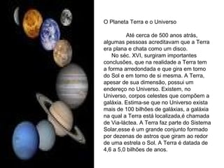 O Planeta Terra e o Universo Até cerca de 500 anos atrás, algumas pessoas acreditavam que a Terra era plana e chata como um disco. No séc. XVI, surgiram importantes conclusões, que na realidade a Terra tem a forma arredondada e que gira em torno do Sol e em torno de si mesma. A Terra, apesar de sua dimensão, possui um endereço no Universo. Existem, no Universo, corpos celestes que compõem a galáxia. Estima-se que no Universo exista mais de 100 bilhões de galáxias, a galáxia na qual a Terra está localizada,é chamada de Via-láctea. A Terra faz parte do Sistema Solar,esse é um grande conjunto formado por dezenas de astros que giram ao redor de uma estrela o Sol. A Terra é datada de 4,6 a 5,0 bilhões de anos. 