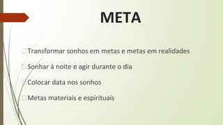 META
�Transformar sonhos em metas e metas em realidades
�Sonhar à noite e agir durante o dia
�Colocar data nos sonhos
�Metas materiais e espirituais
 