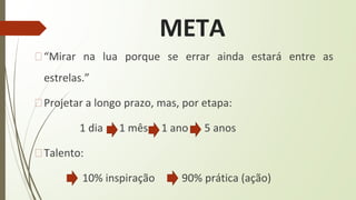 META
�“Mirar na lua porque se errar ainda estará entre as
estrelas.”
�Projetar a longo prazo, mas, por etapa:
1 dia 1 mês 1 ano 5 anos
�Talento:
10% inspiração 90% prática (ação)
 