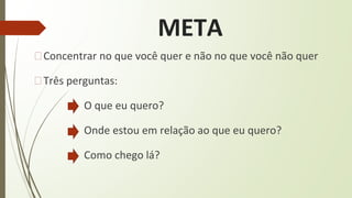META
�Concentrar no que você quer e não no que você não quer
�Três perguntas:
O que eu quero?
Onde estou em relação ao que eu quero?
Como chego lá?
 
