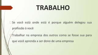 TRABALHO
�Se você está onde está é porque alguém delegou sua
profissão à você
�Trabalhar na empresa dos outros como se fosse sua para
que você aprenda a ser dono de uma empresa
 