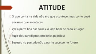 ATITUDE
�O que conta na vida não é o que acontece, mas como você
encara o que aconteceu
�Ver a parte boa das coisas, o lado bom de cada situação
�Fugir dos paradigmas (modelos padrões)
�Sucesso no passado não garante sucesso no futuro
 
