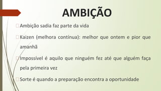 AMBIÇÃO
�Ambição sadia faz parte da vida
�Kaizen (melhora contínua): melhor que ontem e pior que
amanhã
�Impossível é aquilo que ninguém fez até que alguém faça
pela primeira vez
�Sorte é quando a preparação encontra a oportunidade
 