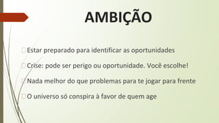 AMBIÇÃO
�Estar preparado para identificar as oportunidades
�Crise: pode ser perigo ou oportunidade. Você escolhe!
�Nada melhor do que problemas para te jogar para frente
�O universo só conspira à favor de quem age
 