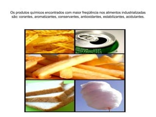 Os produtos químicos encontrados com maior freqüência nos alimentos industrializadas
são: corantes, aromatizantes, conservantes, antioxidantes, estabilizantes, acidulantes.
 