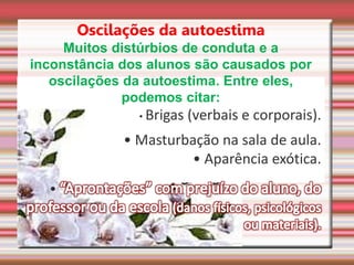 Oscilações da autoestima
Muitos distúrbios de conduta e a
inconstância dos alunos são causados por
oscilações da autoestima. Entre eles,
podemos citar:
• Brigas (verbais e corporais).
• Masturbação na sala de aula.
• Aparência exótica.
•