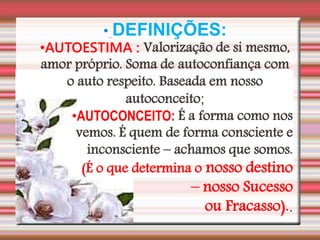• DEFINIÇÕES:
•AUTOESTIMA : Valorização de si mesmo,
amor próprio. Soma de autoconfiança com
o auto respeito. Baseada em nosso
autoconceito;
•AUTOCONCEITO: É a forma como nos
vemos. É quem de forma consciente e
inconsciente – achamos que somos.
(É o que determina o nosso destino
– nosso Sucesso
ou Fracasso)..