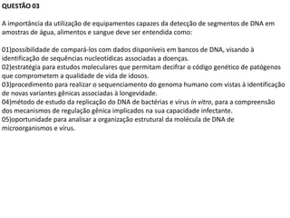 QUESTÃO 03

A importância da utilização de equipamentos capazes da detecção de segmentos de DNA em
amostras de água, alimentos e sangue deve ser entendida como:

01)possibilidade de compará-los com dados disponíveis em bancos de DNA, visando à
identificação de sequências nucleotídicas associadas a doenças.
02)estratégia para estudos moleculares que permitam decifrar o código genético de patógenos
que comprometem a qualidade de vida de idosos.
03)procedimento para realizar o sequenciamento do genoma humano com vistas à identificação
de novas variantes gênicas associadas à longevidade.
04)método de estudo da replicação do DNA de bactérias e vírus ín vitro, para a compreensão
dos mecanismos de regulação gênica implicados na sua capacidade infectante.
05)oportunidade para analisar a organização estrutural da molécula de DNA de
microorganismos e vírus.
 