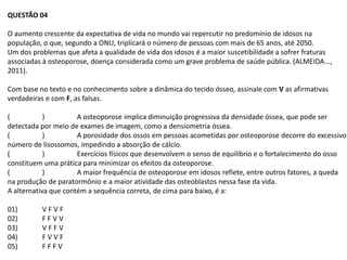 QUESTÃO 04

O aumento crescente da expectativa de vida no mundo vai repercutir no predomínio de idosos na
população, o que, segundo a ONU, triplicará o número de pessoas com mais de 65 anos, até 2050.
Um dos problemas que afeta a qualidade de vida dos idosos é a maior suscetibilidade a sofrer fraturas
associadas à osteoporose, doença considerada como um grave problema de saúde pública. (ALMEIDA...,
2011).

Com base no texto e no conhecimento sobre a dinâmica do tecido ósseo, assinale com V as afirmativas
verdadeiras e com F, as falsas.

(           )         A osteoporose implica diminuição progressiva da densidade óssea, que pode ser
detectada por meio de exames de imagem, como a densiometria óssea.
(           )         A porosidade dos ossos em pessoas acometidas por osteoporose decorre do excessivo
número de lisossomos, impedindo a absorção de cálcio.
(           )         Exercícios físicos que desenvolvem o senso de equilíbrio e o fortalecimento do osso
constituem uma prática para minimizar os efeitos da osteoporose.
(           )         A maior frequência de osteoporose em idosos reflete, entre outros fatores, a queda
na produção de paratormônio e a maior atividade das osteoblastos nessa fase da vida.
A alternativa que contém a sequência correta, de cima para baixo, é a:

01)       VFVF
02)       FFVV
03)       VFFV
04)       FVVF
05)       FFFV
 