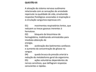 QUESTÃO 05

A ativação do sistema nervoso autônomo
relacionada com as sensações de ansiedade
repercute na qualidade de vida, envolvendo
respostas fisiológicas associadas à respiração e
à circulação sanguínea expressas em:

01)      movimentos respiratórios lentos, que
reduzem as trocas gasosas inerentes à
hematose.
02)      bloqueio da biossíntese de
hemoglobina, mobilizando aminoácidos para
imediata obtenção de
energia.
03)      aceleração dos batimentos cardíacos
e aumento da concentração de glicose no
sangue.
04)      queda brusca da pressão arterial e
redução do metabolismo geral do organismo.
05)      ações voluntárias dependentes de
nervos sensitivos, que deflagram respostas
conscientes e rápidas.
 
