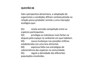 QUESTÃO 08

Sob a perspectiva darwiniana, a adaptação de
organismos a condições difíceis contextualizada na
relação presa-predador remete a uma interação
ecológica que:

01)       revela acirrada competição entre as
espécies participantes.
02)       privilegia os indivíduos mais fortes na
disputa pelo espaço no ambiente em que habitam.
03)       causa mudanças nas posições tróficas
estabelecidas em uma teia alimentar.
04)       expressa falha nas estratégias de
sobrevivência das espécies na comunidade.
05)       regula a densidade das diferentes
populações envolvidas.
 