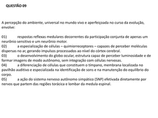 QUESTÃO 09



A percepção do ambiente, universal no mundo vivo e aperfeiçoada no curso da evolução,
envolve:

01)       respostas reflexas medulares decorrentes da participação conjunta de apenas um
neurônio sensitivo e um neurônio motor.
02)       a especialização de células – quimiorreceptores – capazes de perceber moléculas
dispersas no ar, gerando impulsos processados ao nível do córtex cerebral.
03)       o desenvolvimento do globo ocular, estrutura capaz de perceber luminosidade e de
formar imagens de modo autônomo, sem integração com células nervosas.
04)       a diferenciação de células que constituem o tímpano, membrana localizada no
pavilhão auditivo e especializada na identificação de sons e na manutenção do equilíbrio do
corpo.
05)       a ação do sistema nervoso autônomo simpático (SNP) efetivada diretamente por
nervos que partem das regiões torácica e lombar da medula espinal.
 