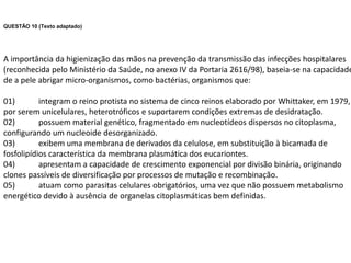QUESTÃO 10 (Texto adaptado)




A importância da higienização das mãos na prevenção da transmissão das infecções hospitalares
(reconhecida pelo Ministério da Saúde, no anexo IV da Portaria 2616/98), baseia-se na capacidade
de a pele abrigar micro-organismos, como bactérias, organismos que:

01)        integram o reino protista no sistema de cinco reinos elaborado por Whittaker, em 1979,
por serem unicelulares, heterotróficos e suportarem condições extremas de desidratação.
02)        possuem material genético, fragmentado em nucleotídeos dispersos no citoplasma,
configurando um nucleoide desorganizado.
03)        exibem uma membrana de derivados da celulose, em substituição à bicamada de
fosfolipídios característica da membrana plasmática dos eucariontes.
04)        apresentam a capacidade de crescimento exponencial por divisão binária, originando
clones passíveis de diversificação por processos de mutação e recombinação.
05)        atuam como parasitas celulares obrigatórios, uma vez que não possuem metabolismo
energético devido à ausência de organelas citoplasmáticas bem definidas.
 