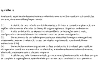 QUESTÃO 11

Analisando aspectos do desenvolvimento – da célula-ovo ao recém-nascido – sob condições
normais, é uma consideração pertinente:

01)       A divisão de uma mórula em dois blastocistos distintos e posterior implantação em
regiões relativamente afastadas do útero, dá origem a gêmeos dizigóticos ou fraternos.
02)       A vida embrionária se expressa na dependência de interações com o meio,
configurando o desenvolvimento intrauterino como um processo epigenético.
03)       O nascimento de um bebê é provocado por alterações fisiológicas no organismo
materno decorrentes da elevação brusca dos níveis sanguíneos do hormônio folículo-
estimulante (FSH).
04)       O metabolismo de um organismo, da fase embrionária à fase fetal, gera resíduos
nitrogenados que ficam armazenados no alantoide, anexo bem desenvolvido em humanos,
eliminado juntamente com a placenta no parto.
05)       A célula-ovo, pela riqueza em vitelo, garante a nutrição do embrião até a fase em que
se completa a organogênese, quando o feto passa a ser capaz de sintetizar suas proteínas
 