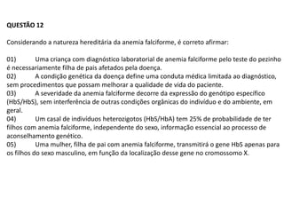 QUESTÃO 12

Considerando a natureza hereditária da anemia falciforme, é correto afirmar:

01)        Uma criança com diagnóstico laboratorial de anemia falciforme pelo teste do pezinho
é necessariamente filha de pais afetados pela doença.
02)        A condição genética da doença define uma conduta médica limitada ao diagnóstico,
sem procedimentos que possam melhorar a qualidade de vida do paciente.
03)        A severidade da anemia falciforme decorre da expressão do genótipo específico
(HbS/HbS), sem interferência de outras condições orgânicas do indivíduo e do ambiente, em
geral.
04)        Um casal de indivíduos heterozigotos (HbS/HbA) tem 25% de probabilidade de ter
filhos com anemia falciforme, independente do sexo, informação essencial ao processo de
aconselhamento genético.
05)        Uma mulher, filha de pai com anemia falciforme, transmitirá o gene HbS apenas para
os filhos do sexo masculino, em função da localização desse gene no cromossomo X.
 